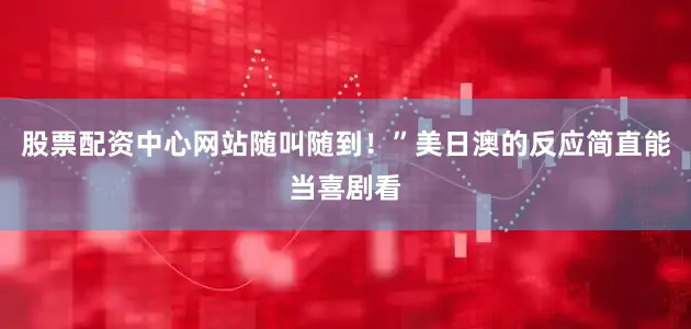 股票配资中心网站随叫随到！”美日澳的反应简直能当喜剧看