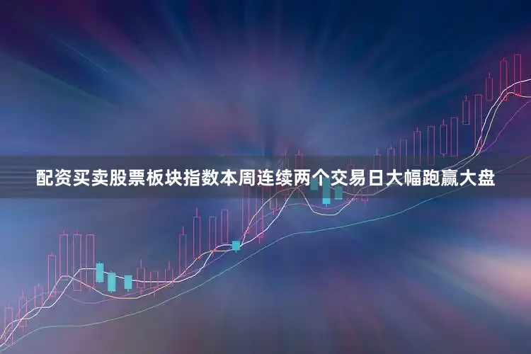配资买卖股票板块指数本周连续两个交易日大幅跑赢大盘