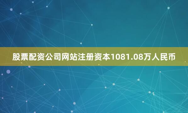 股票配资公司网站注册资本1081.08万人民币