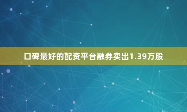 口碑最好的配资平台融券卖出1.39万股