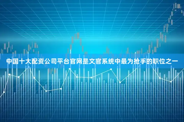 中国十大配资公司平台官网是文官系统中最为抢手的职位之一